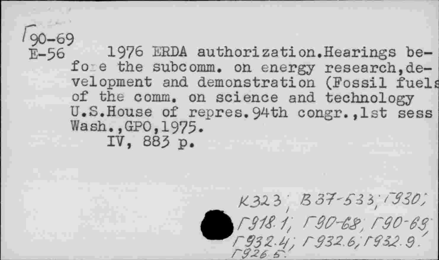 ﻿190-69
E-56	1976 ERDA authorization.Hearings be-
fo e the subcomm. on energy research,development and demonstration (Fossil fuels of the comm, on science and technology U.S.House of repres.94th congr.,1st sess Wash.,GPO,1975.
IV, 885 p.
; -337^3;/^;
1/, r$32.6,	Q.'
F&26 h'.